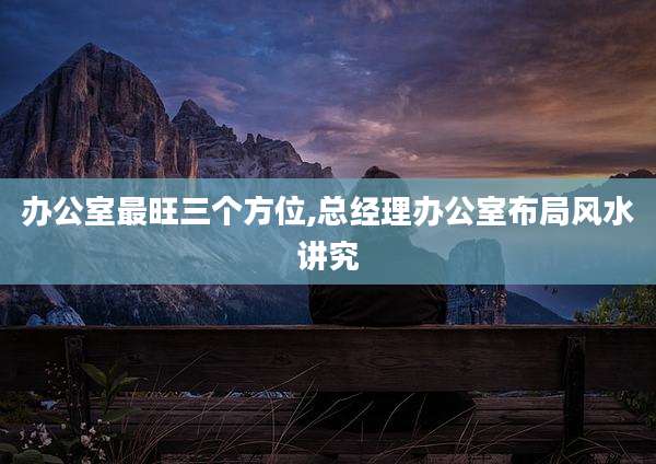 办公室最旺三个方位,总经理办公室布局风水讲究