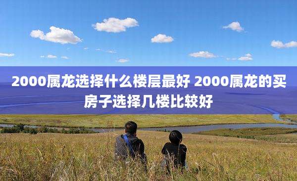 2000属龙选择什么楼层最好 2000属龙的买房子选择几楼比较好