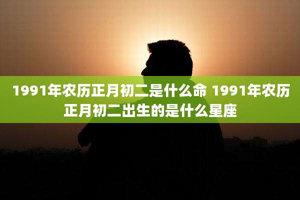 1991年农历正月初二是什么命 1991年农历正月初二出生的是什么星座