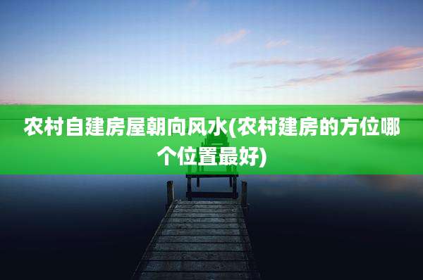 农村自建房屋朝向风水(农村建房的方位哪个位置最好)