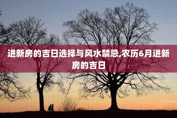 进新房的吉日选择与风水禁忌,农历6月进新房的吉日
