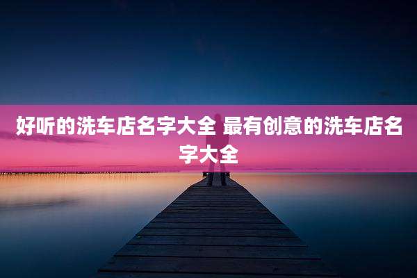 好听的洗车店名字大全 最有创意的洗车店名字大全