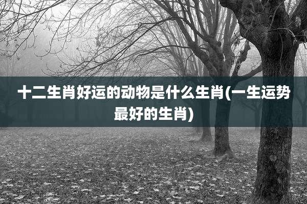 十二生肖好运的动物是什么生肖(一生运势最好的生肖)