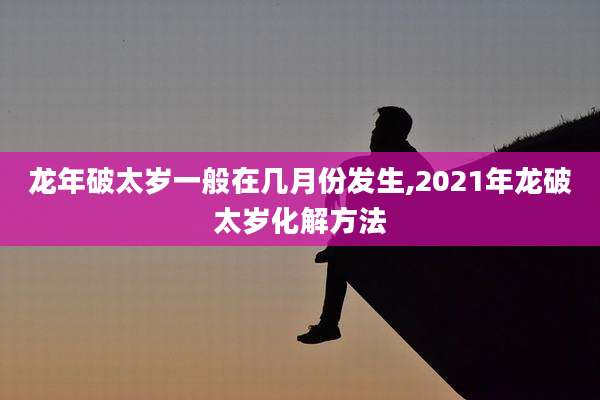 龙年破太岁一般在几月份发生,2021年龙破太岁化解方法