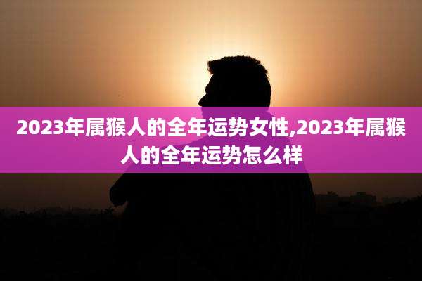 2023年属猴人的全年运势女性,2023年属猴人的全年运势怎么样