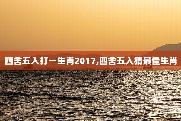 四舍五入打一生肖2017,四舍五入猜最佳生肖