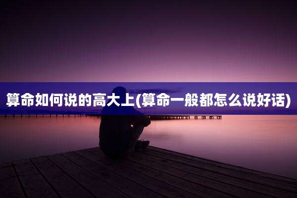 算命如何说的高大上(算命一般都怎么说好话)