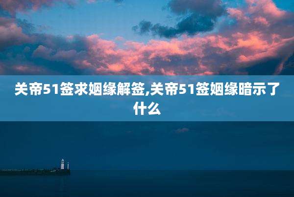 关帝51签求姻缘解签,关帝51签姻缘暗示了什么