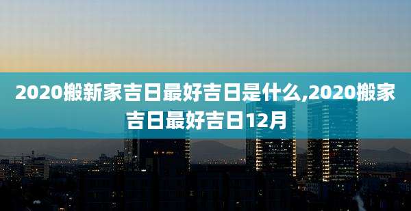 2020搬新家吉日最好吉日是什么,2020搬家吉日最好吉日12月