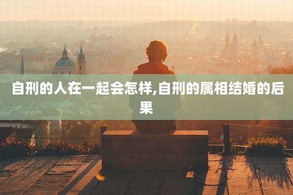 自刑的人在一起会怎样,自刑的属相结婚的后果