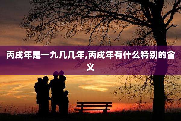 丙戌年是一九几几年,丙戌年有什么特别的含义