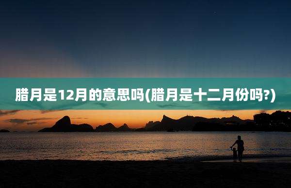腊月是12月的意思吗(腊月是十二月份吗?)