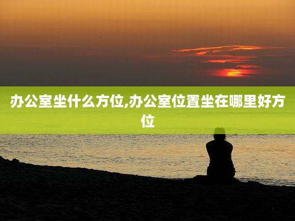 办公室坐什么方位,办公室位置坐在哪里好方位