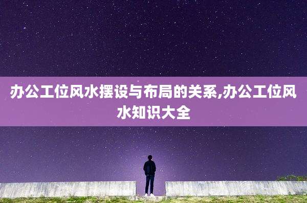办公工位风水摆设与布局的关系,办公工位风水知识大全