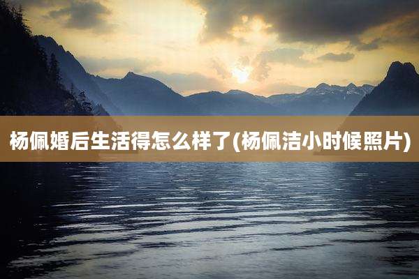 杨佩婚后生活得怎么样了(杨佩洁小时候照片)