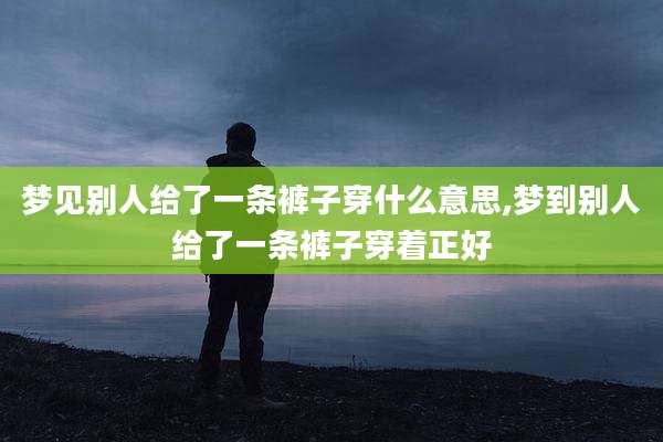 梦见别人给了一条裤子穿什么意思,梦到别人给了一条裤子穿着正好