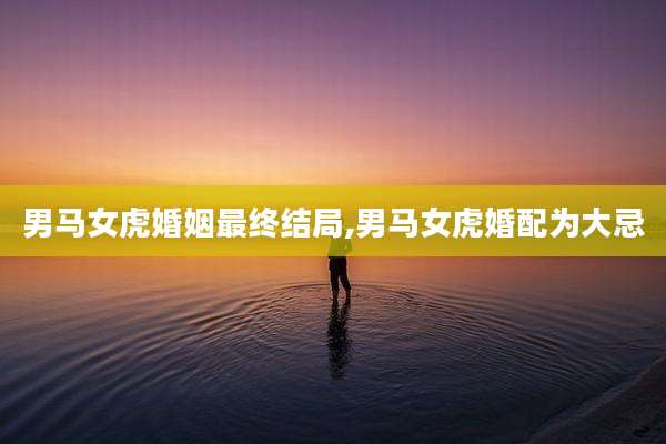 男马女虎婚姻最终结局,男马女虎婚配为大忌