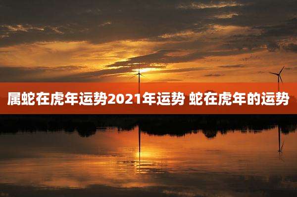 属蛇在虎年运势2021年运势 蛇在虎年的运势