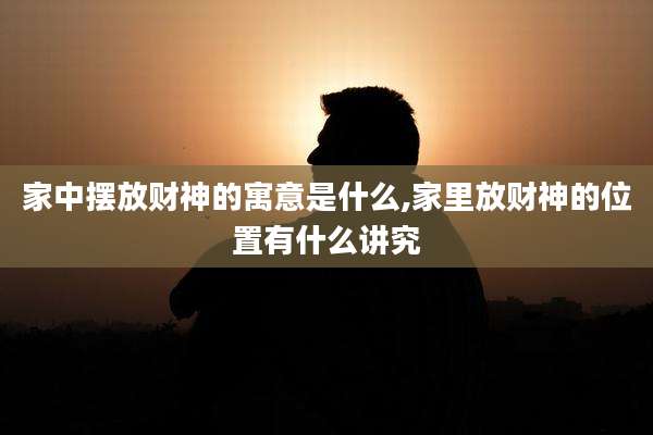 家中摆放财神的寓意是什么,家里放财神的位置有什么讲究