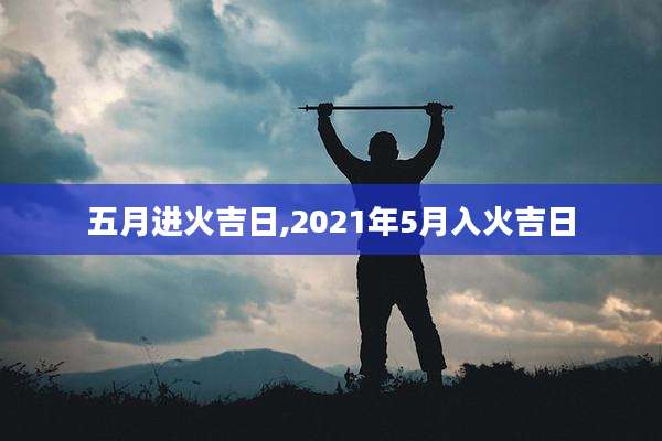 五月进火吉日,2021年5月入火吉日