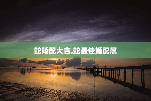 蛇婚配大吉,蛇最佳婚配属