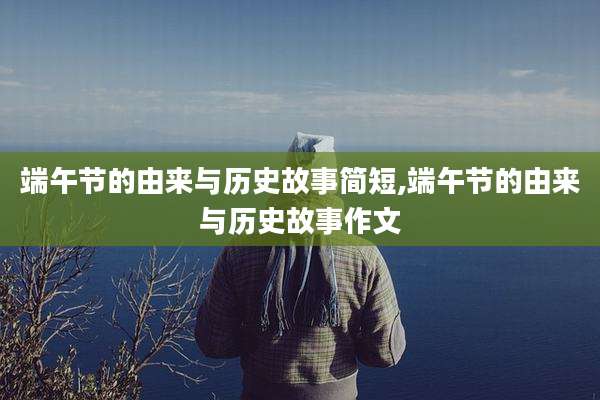 端午节的由来与历史故事简短,端午节的由来与历史故事作文