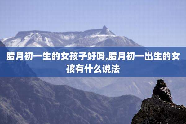 腊月初一生的女孩子好吗,腊月初一出生的女孩有什么说法