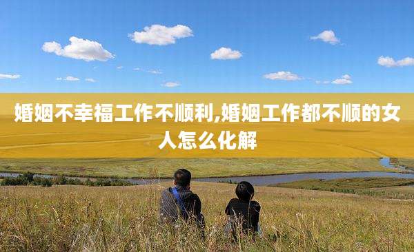 婚姻不幸福工作不顺利,婚姻工作都不顺的女人怎么化解