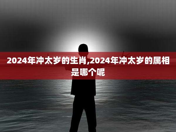 2024年冲太岁的生肖,2024年冲太岁的属相是哪个呢