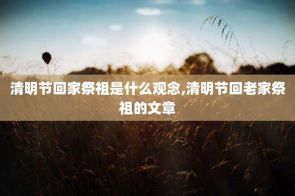 清明节回家祭祖是什么观念,清明节回老家祭祖的文章