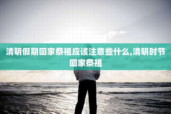 清明假期回家祭祖应该注意些什么,清明时节回家祭祖
