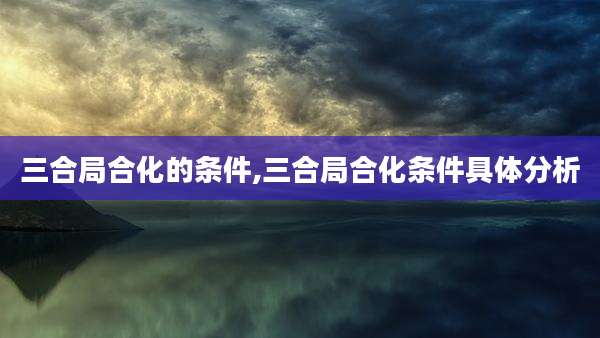 三合局合化的条件,三合局合化条件具体分析