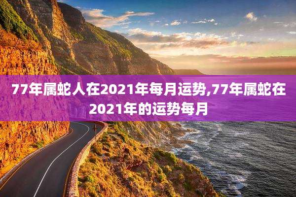 77年属蛇人在2021年每月运势,77年属蛇在2021年的运势每月