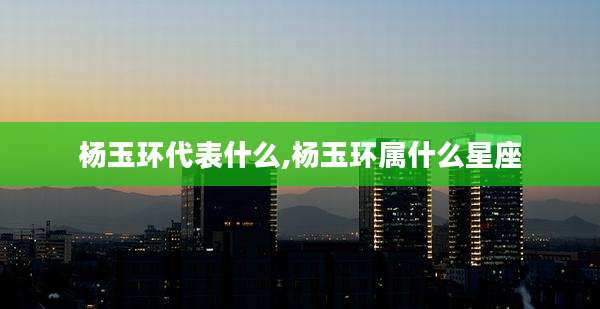 杨玉环代表什么,杨玉环属什么星座