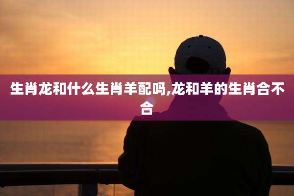 生肖龙和什么生肖羊配吗,龙和羊的生肖合不合