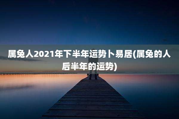 属兔人2021年下半年运势卜易居(属兔的人后半年的运势)