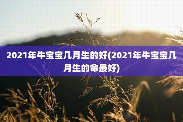 2021年牛宝宝几月生的好(2021年牛宝宝几月生的命最好)