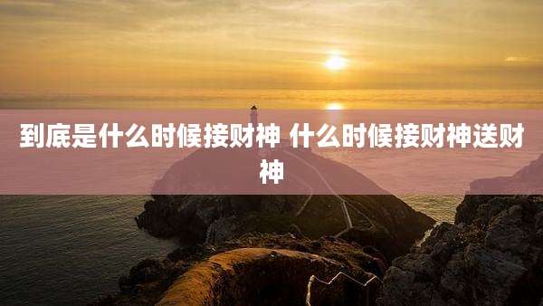 到底是什么时候接财神 什么时候接财神送财神