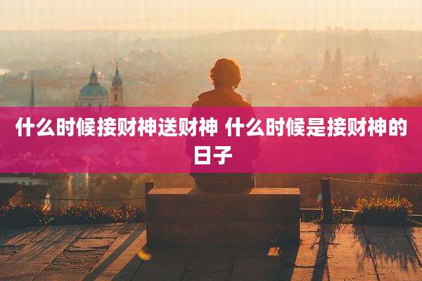 什么时候接财神送财神 什么时候是接财神的日子