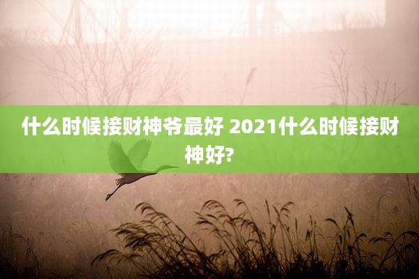 什么时候接财神爷最好 2021什么时候接财神好?