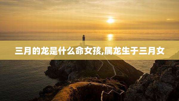 三月的龙是什么命女孩,属龙生于三月女