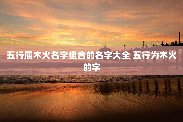 五行属木火名字组合的名字大全 五行为木火的字