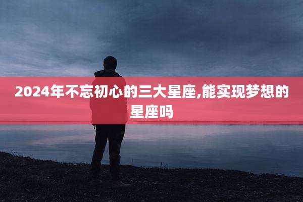 2024年不忘初心的三大星座,能实现梦想的星座吗