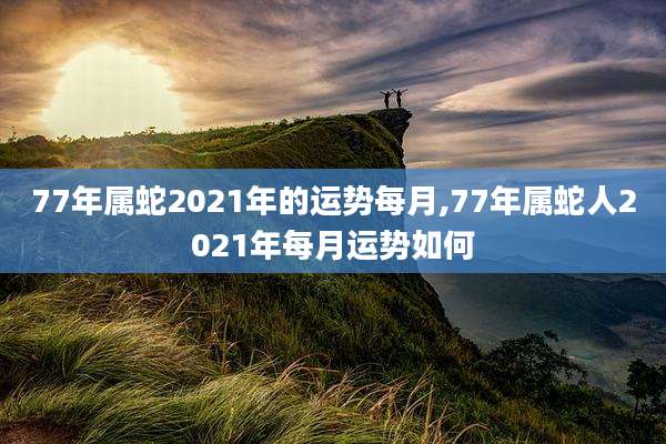 77年属蛇2021年的运势每月,77年属蛇人2021年每月运势如何