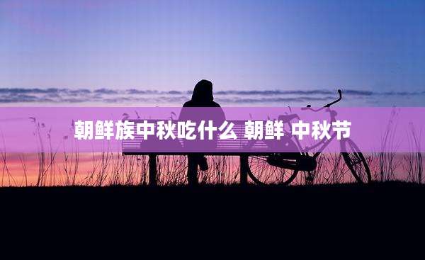 朝鲜族中秋吃什么 朝鲜 中秋节