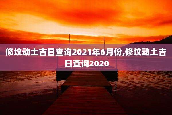 修坟动土吉日查询2021年6月份,修坟动土吉日查询2020