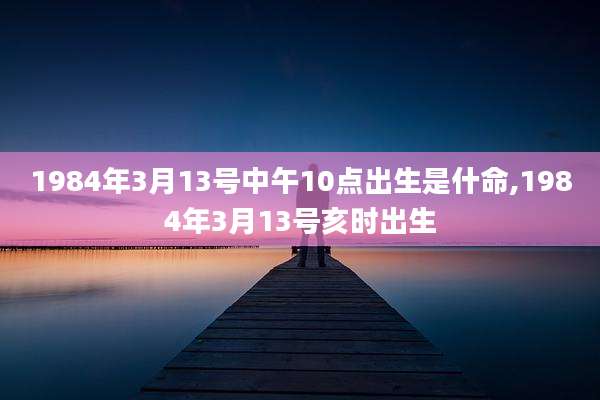 1984年3月13号中午10点出生是什命,1984年3月13号亥时出生
