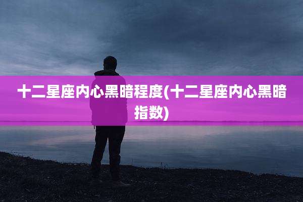 十二星座内心黑暗程度(十二星座内心黑暗指数)