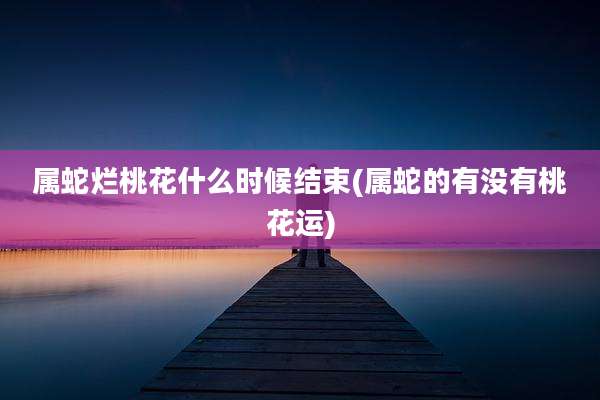 属蛇烂桃花什么时候结束(属蛇的有没有桃花运)