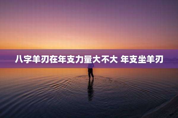 八字羊刃在年支力量大不大 年支坐羊刃